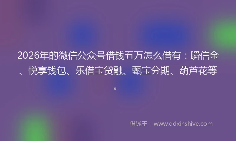 2026年的微信公众号借钱五万怎么借有：瞬信金、悦享钱包、乐借宝贷融、甄宝分期、葫芦花等。