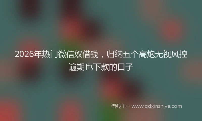 2026年热门微信奴借钱，归纳五个高炮无视风控逾期也下款的口子