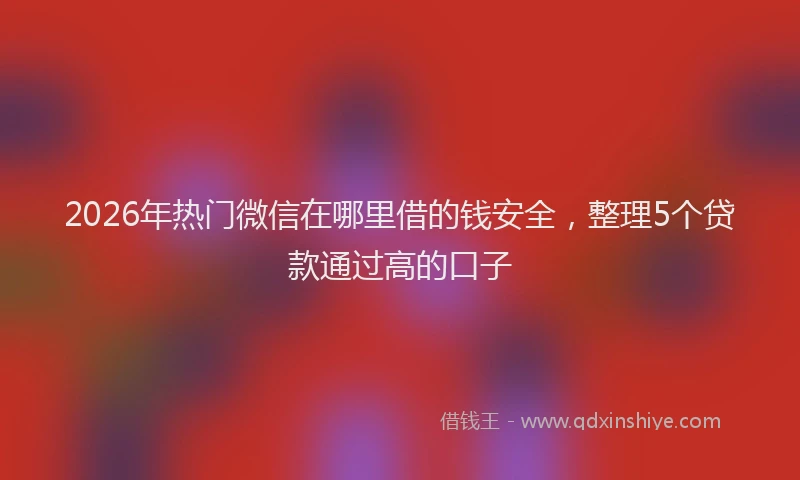 2026年热门微信在哪里借的钱安全，整理5个贷款通过高的口子