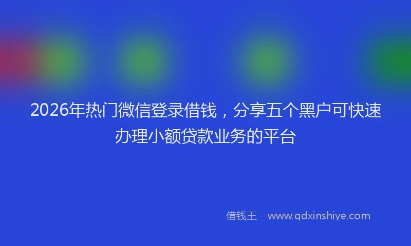 2026年热门微信登录借钱，分享五个黑户可快速办理小额贷款业务的平台