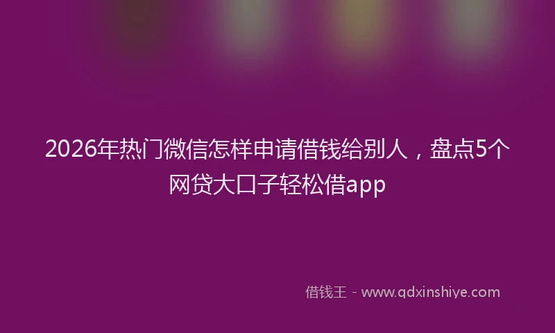 2026年热门微信怎样申请借钱给别人，盘点5个网贷大口子轻松借app