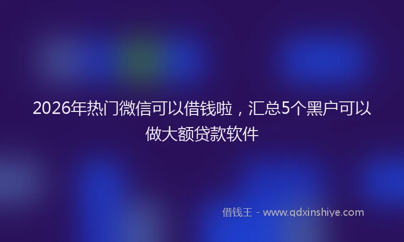 2026年热门微信可以借钱啦，汇总5个黑户可以做大额贷款软件