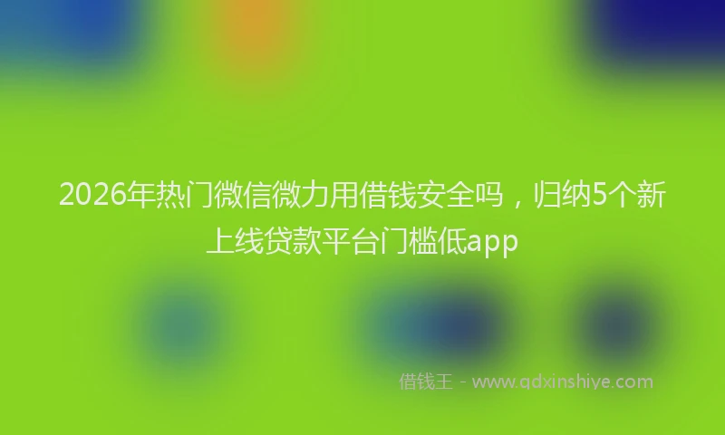 2026年热门微信微力用借钱安全吗,归纳5个新上线贷款平台门槛低app