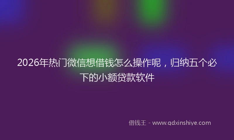 2026年热门微信想借钱怎么操作呢，归纳五个必下的小额贷款软件