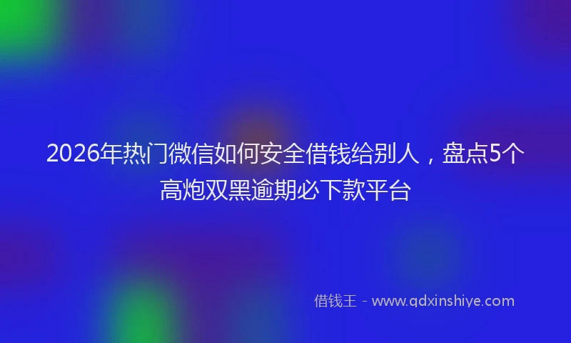 2026年热门微信如何安全借钱给别人，盘点5个高炮双黑逾期必下款平台