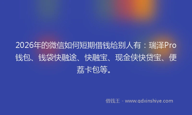 2026年的微信如何短期借钱给别人有：瑞泽Pro钱包、钱袋快融途、快融宝、现金侠快贷宝、便荔卡包等。