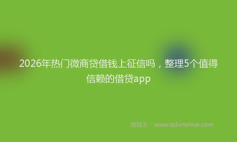 2026年热门微商贷借钱上征信吗，整理5个值得信赖的借贷app