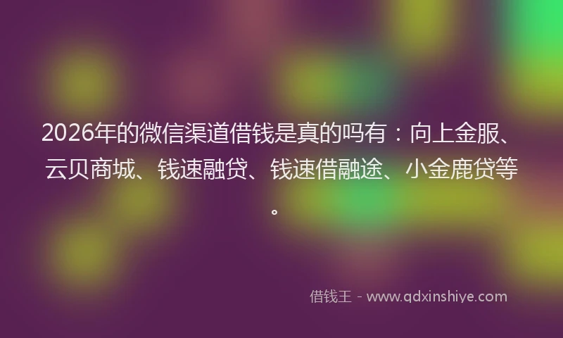 2026年的微信渠道借钱是真的吗有:向上金服、云贝商城、钱速融贷、钱速借融途、小金鹿贷等。