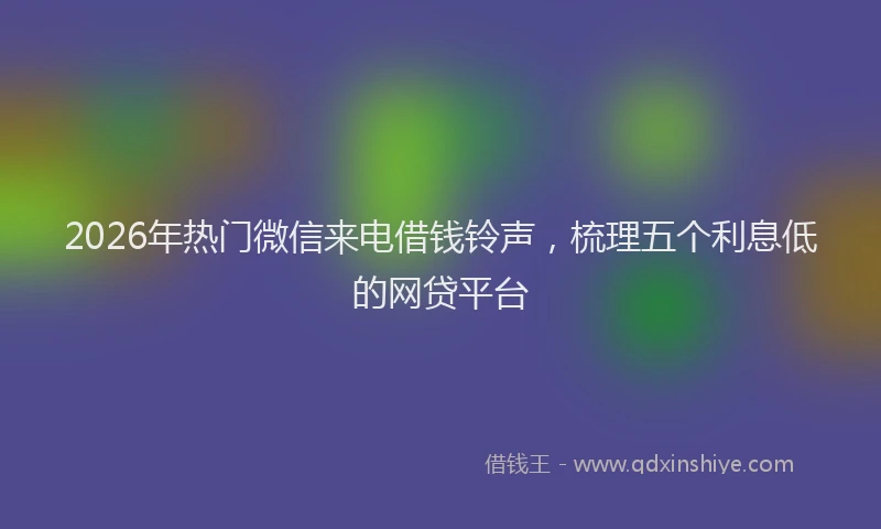 2026年热门微信来电借钱铃声，梳理五个利息低的网贷平台