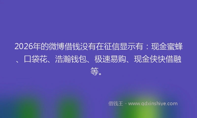 2026年的微博借钱没有在征信显示有：现金蜜蜂、口袋花、浩瀚钱包、极速易购、现金侠快借融等。