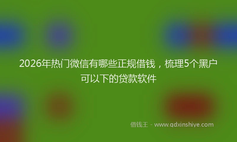 2026年热门微信有哪些正规借钱，梳理5个黑户可以下的贷款软件