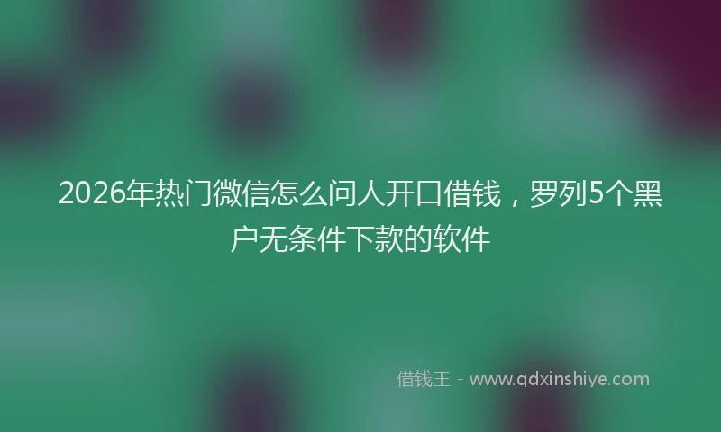 2026年热门微信怎么问人开口借钱，罗列5个黑户无条件下款的软件