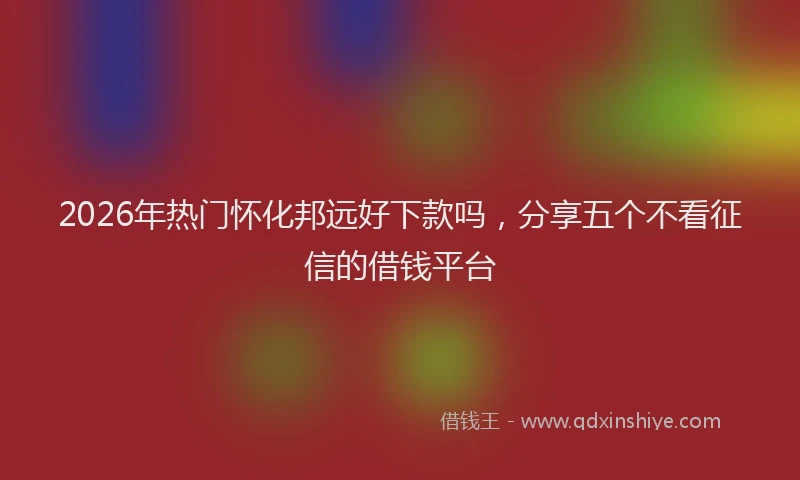 2026年热门怀化邦远好下款吗，分享五个不看征信的借钱平台