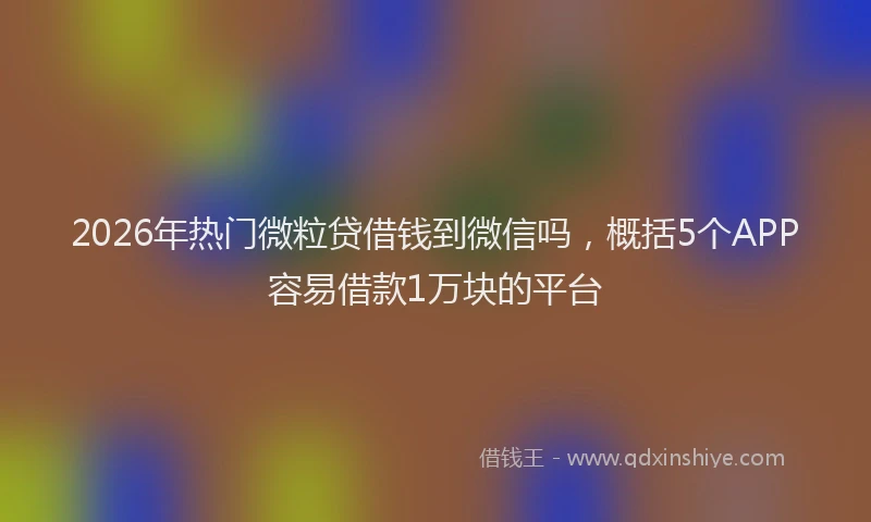 2026年热门微粒贷借钱到微信吗，概括5个APP容易借款1万块的平台