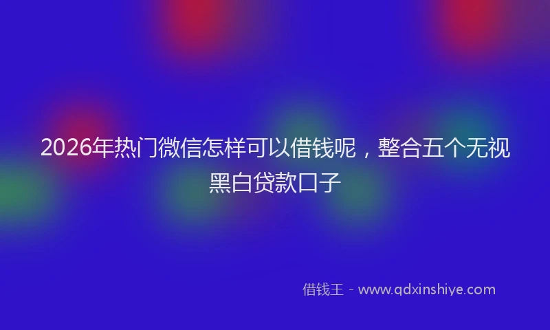 2026年热门微信怎样可以借钱呢，整合五个无视黑白贷款口子