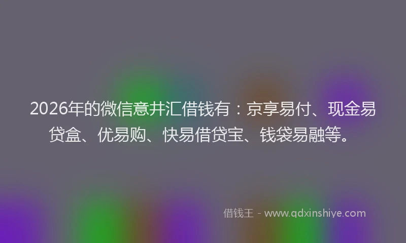 2026年的微信意井汇借钱有:京享易付、现金易贷盒、优易购、快易借贷宝、钱袋易融等。