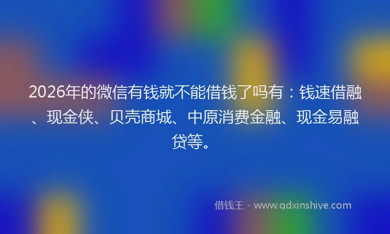 2026年的微信有钱就不能借钱了吗有：钱速借融、现金侠、贝壳商城、中原消费金融、现金易融贷等。