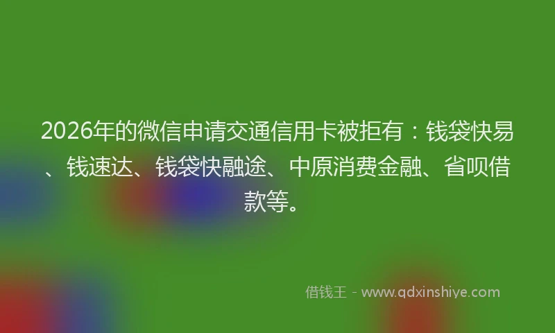 2026年的微信申请交通信用卡被拒有：钱袋快易、钱速达、钱袋快融途、中原消费金融、省呗借款等。