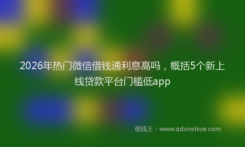 2026年热门微信借钱通利息高吗，概括5个新上线贷款平台门槛低app