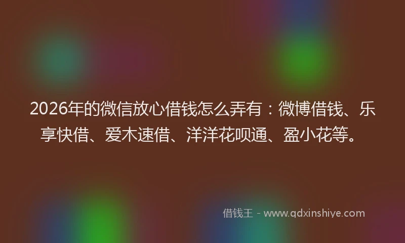2026年的微信放心借钱怎么弄有：微博借钱、乐享快借、爱木速借、洋洋花呗通、盈小花等。