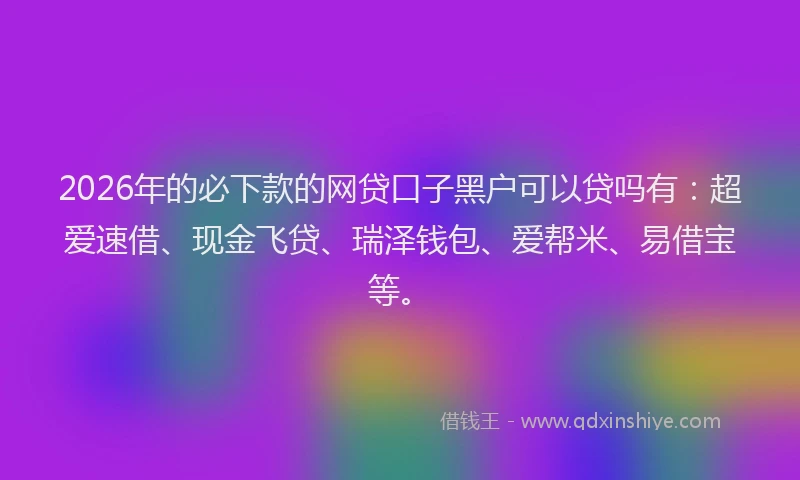 2026年的必下款的网贷口子黑户可以贷吗有：超爱速借、现金飞贷、瑞泽钱包、爱帮米、易借宝等。
