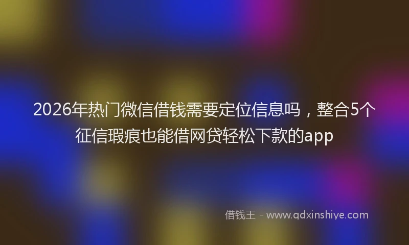 2026年热门微信借钱需要定位信息吗，整合5个征信瑕疵也能借网贷轻松下款的app