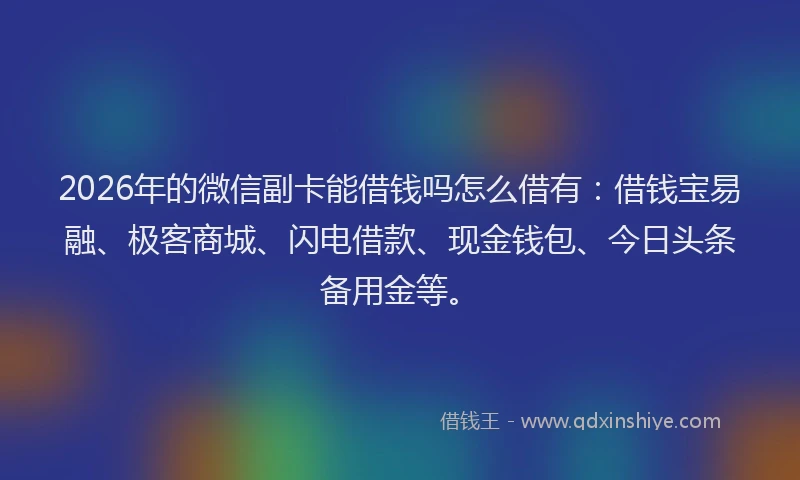 2026年的微信副卡能借钱吗怎么借有：借钱宝易融、极客商城、闪电借款、现金钱包、今日头条备用金等。