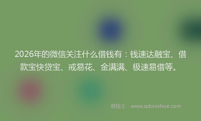 2026年的微信关注什么借钱有：钱速达融宝、借款宝快贷宝、戒易花、金满满、极速易借等。