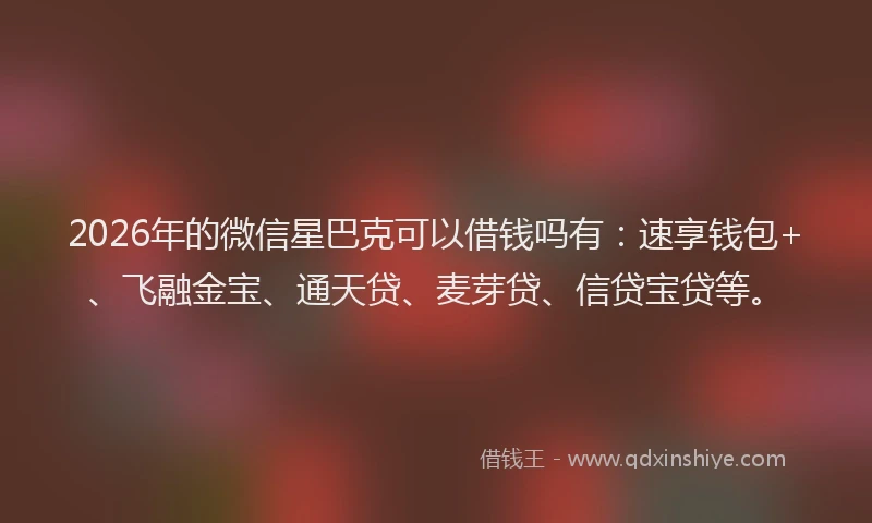 2026年的微信星巴克可以借钱吗有：速享钱包+、飞融金宝、通天贷、麦芽贷、信贷宝贷等。