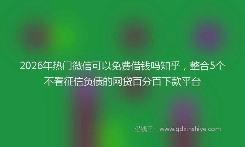 2026年热门微信可以免费借钱吗知乎，整合5个不看征信负债的网贷百分百下款平台