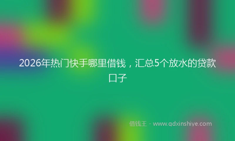 2026年热门快手哪里借钱，汇总5个放水的贷款口子