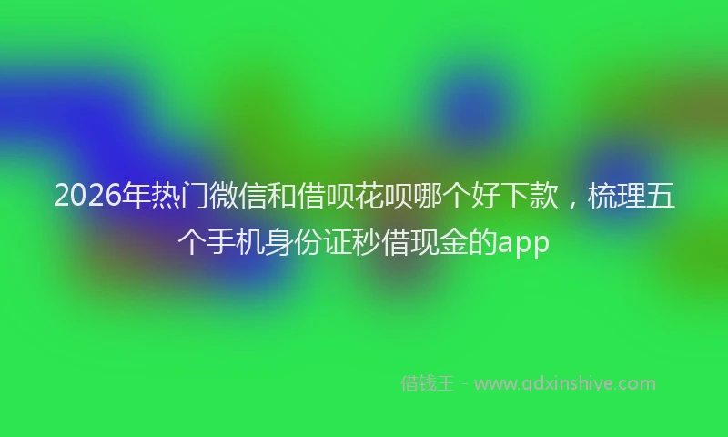 2026年热门微信和借呗花呗哪个好下款，梳理五个手机身份证秒借现金的app