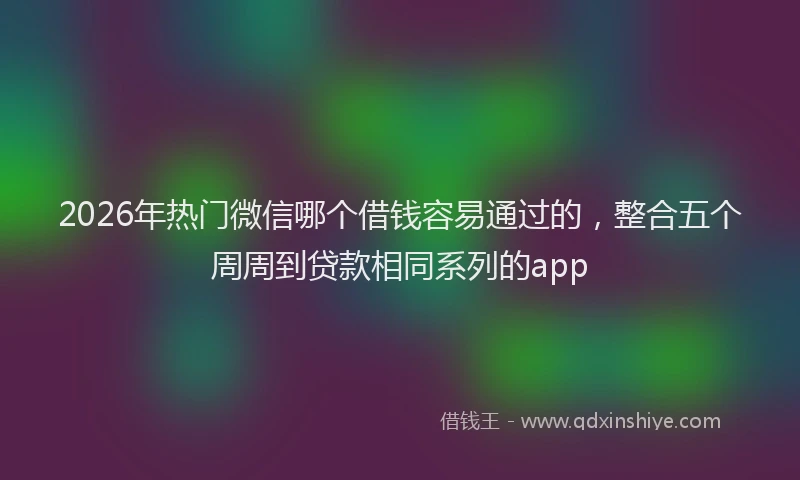 2026年热门微信哪个借钱容易通过的，整合五个周周到贷款相同系列的app