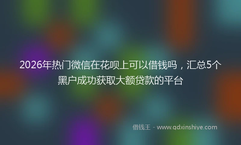 2026年热门微信在花呗上可以借钱吗，汇总5个黑户成功获取大额贷款的平台