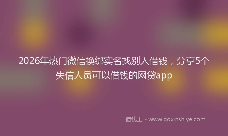 2026年热门微信换绑实名找别人借钱，分享5个失信人员可以借钱的网贷app