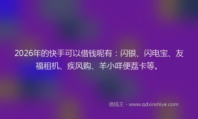 2026年的快手可以借钱呢有：闪银、闪电宝、友福租机、疾风购、羊小咩便荔卡等。