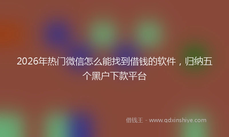 2026年热门微信怎么能找到借钱的软件，归纳五个黑户下款平台
