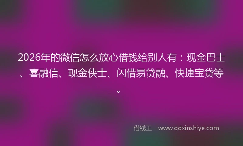 2026年的微信怎么放心借钱给别人有：现金巴士、喜融信、现金侠士、闪借易贷融、快捷宝贷等。