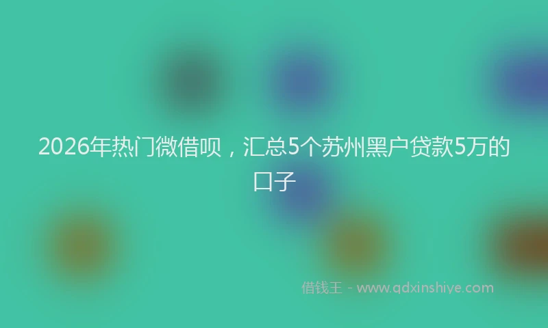 2026年热门微借呗,汇总5个苏州黑户贷款5万的口子