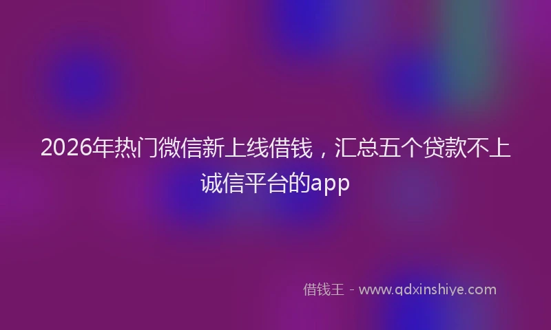 2026年热门微信新上线借钱，汇总五个贷款不上诚信平台的app
