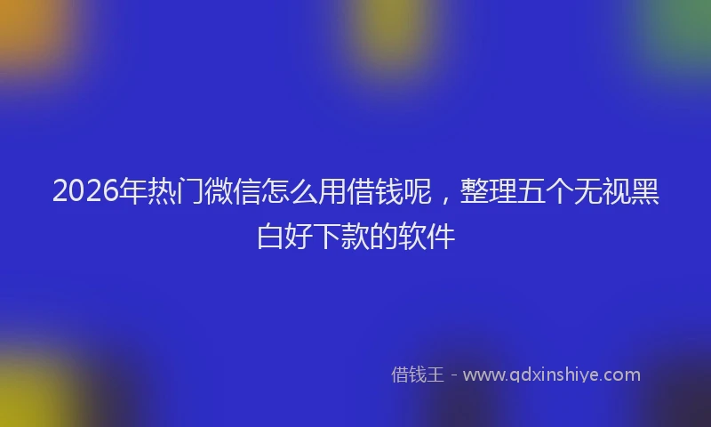 2026年热门微信怎么用借钱呢，整理五个无视黑白好下款的软件