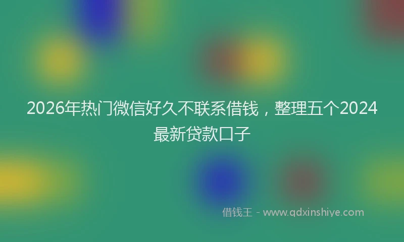 2026年热门微信好久不联系借钱，整理五个2024最新贷款口子