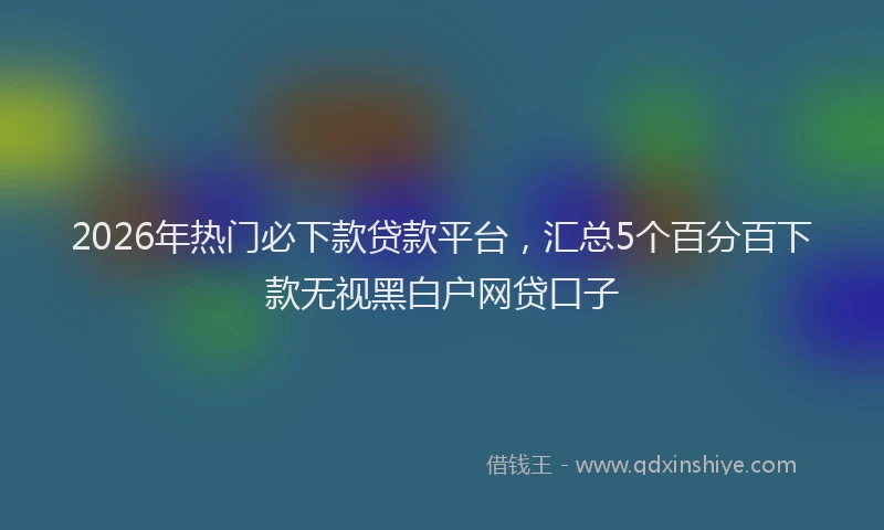2026年热门必下款贷款平台，汇总5个百分百下款无视黑白户网贷口子
