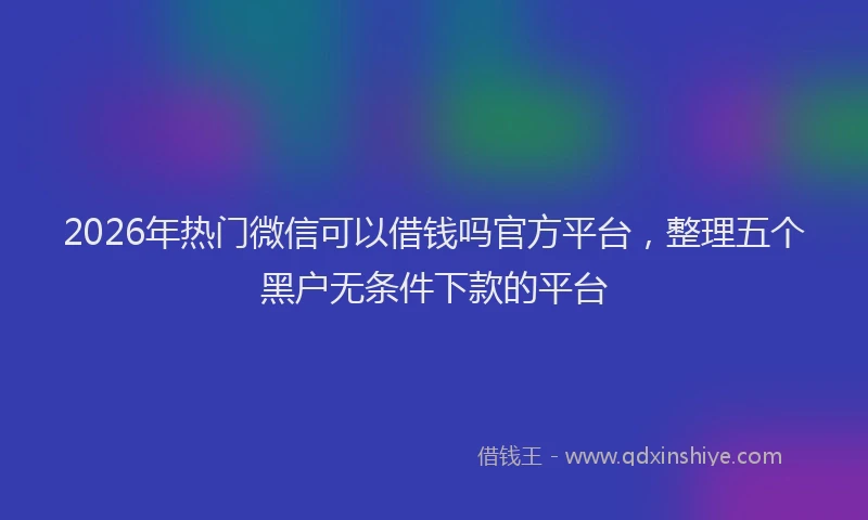 2026年热门微信可以借钱吗官方平台，整理五个黑户无条件下款的平台