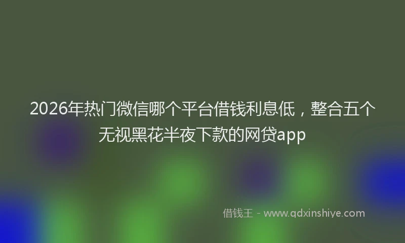 2026年热门微信哪个平台借钱利息低，整合五个无视黑花半夜下款的网贷app