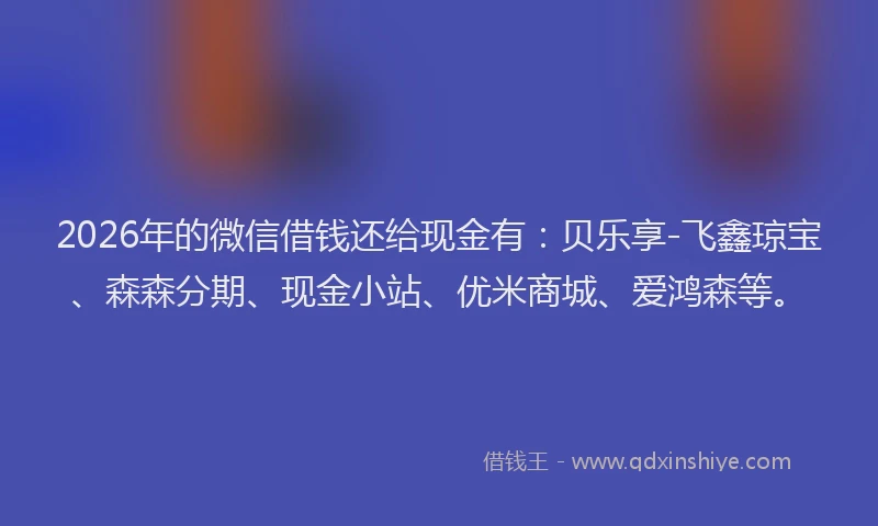 2026年的微信借钱还给现金有：贝乐享-飞鑫琼宝、森森分期、现金小站、优米商城、爱鸿森等。