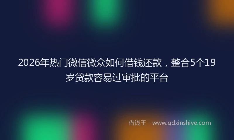 2026年热门微信微众如何借钱还款，整合5个19岁贷款容易过审批的平台