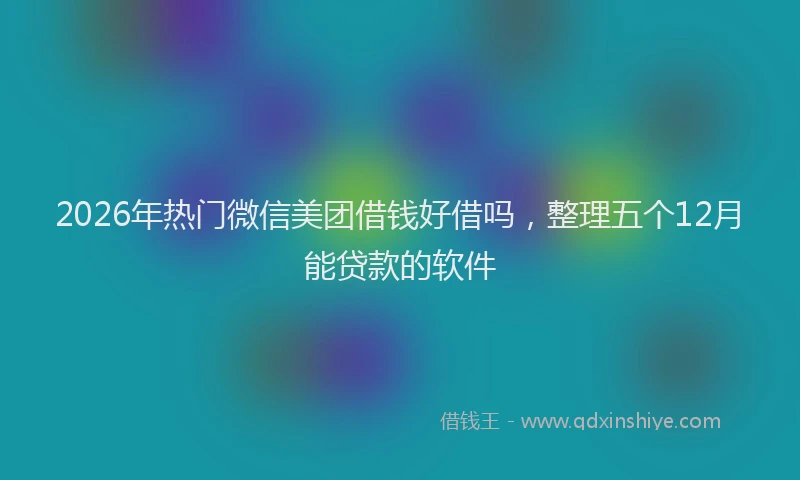 2026年热门微信美团借钱好借吗，整理五个12月能贷款的软件