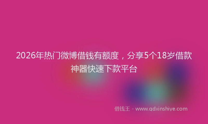 2026年热门微博借钱有额度，分享5个18岁借款神器快速下款平台