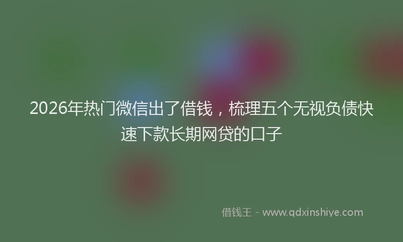 2026年热门微信出了借钱，梳理五个无视负债快速下款长期网贷的口子